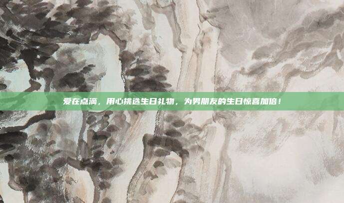 爱在点滴，用心挑选生日礼物，为男朋友的生日惊喜加倍！