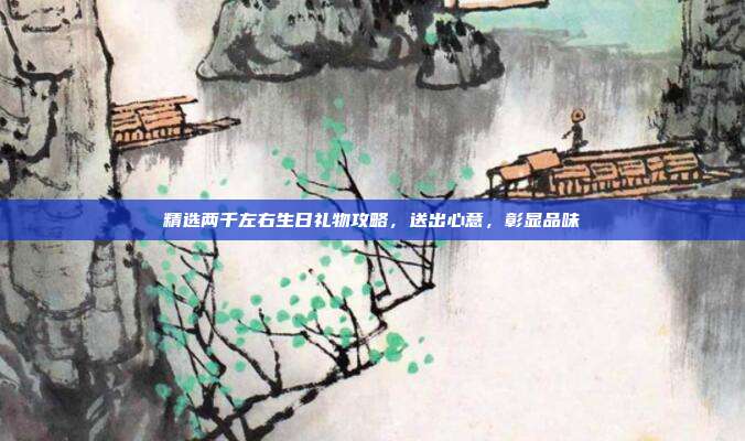 精选两千左右生日礼物攻略，送出心意，彰显品味
