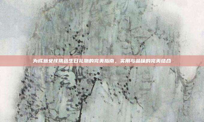 为成熟女孩挑选生日礼物的完美指南，实用与品味的完美结合