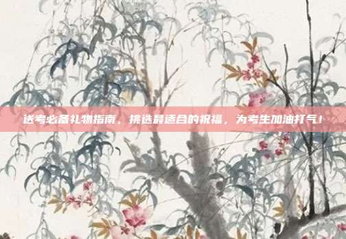 送考必备礼物指南，挑选最适合的祝福，为考生加油打气！