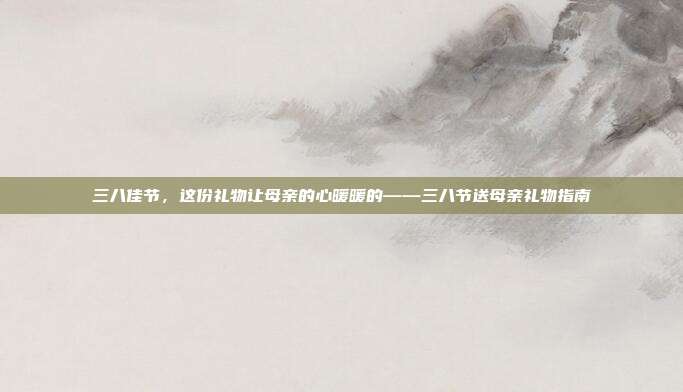 三八佳节，这份礼物让母亲的心暖暖的——三八节送母亲礼物指南