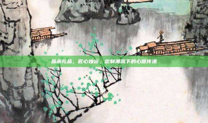 品未礼品，匠心独运，定制潮流下的心意传递