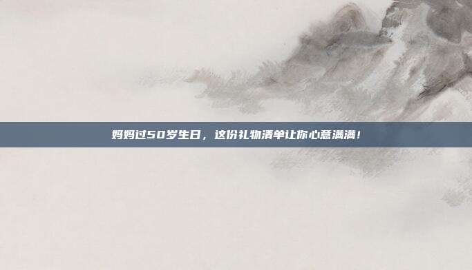 妈妈过50岁生日，这份礼物清单让你心意满满！