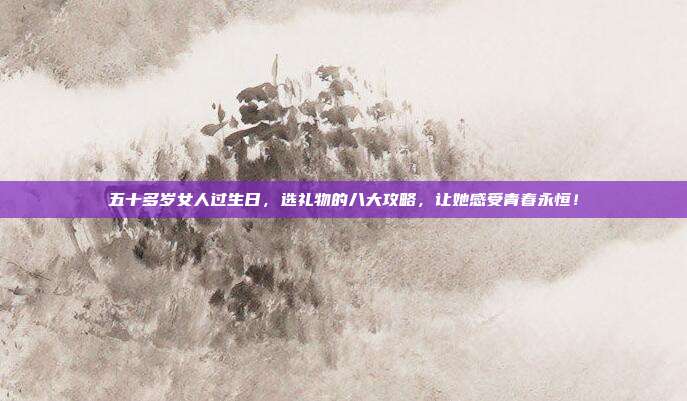 五十多岁女人过生日，选礼物的八大攻略，让她感受青春永恒！