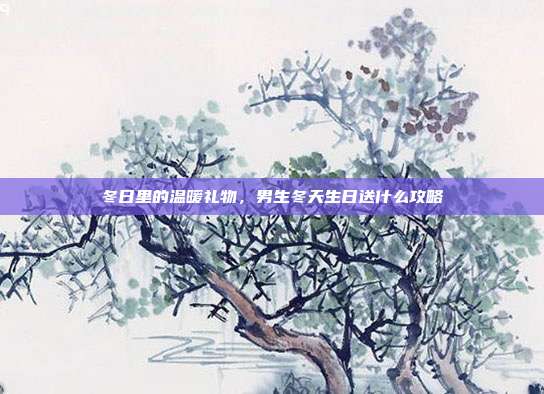 冬日里的温暖礼物，男生冬天生日送什么攻略