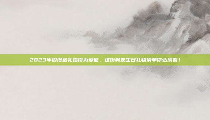 2023年浪漫送礼指南为爱他，这份男友生日礼物清单你必须看！