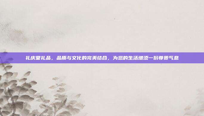 礼庆堂礼品，品质与文化的完美结合，为您的生活增添一份尊贵气息
