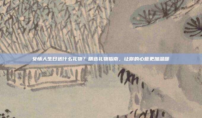 女情人生日送什么礼物？精选礼物指南，让你的心意更加温暖
