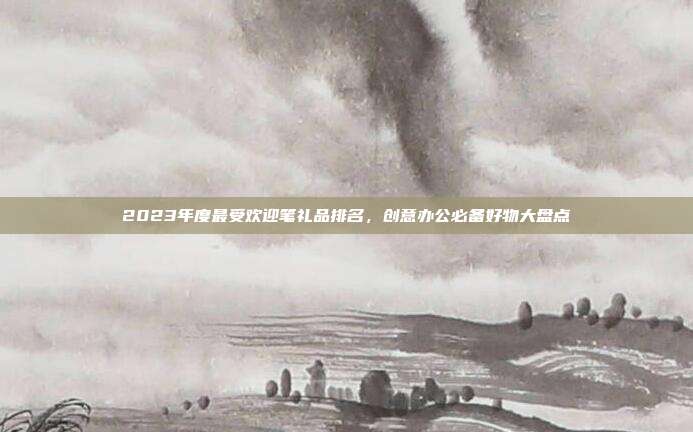 2023年度最受欢迎笔礼品排名，创意办公必备好物大盘点