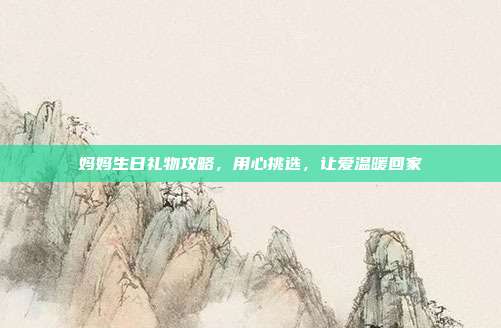 妈妈生日礼物攻略，用心挑选，让爱温暖回家