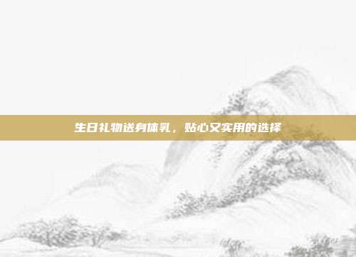 生日礼物送身体乳，贴心又实用的选择
