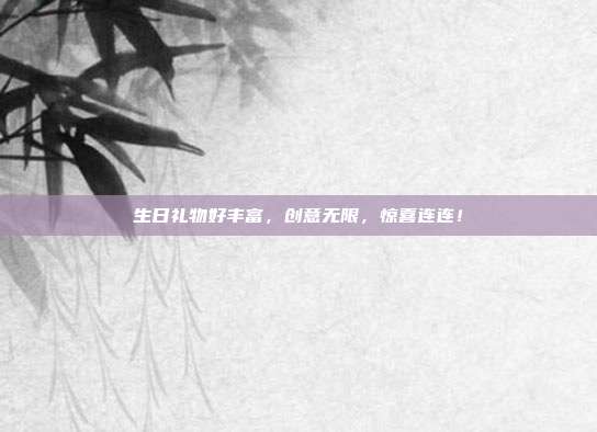 生日礼物好丰富，创意无限，惊喜连连！