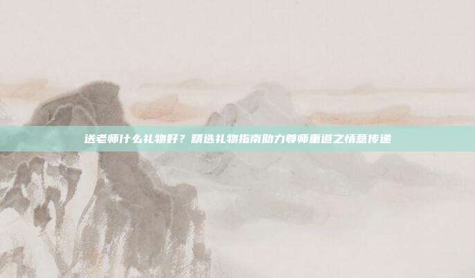 送老师什么礼物好？精选礼物指南助力尊师重道之情意传递