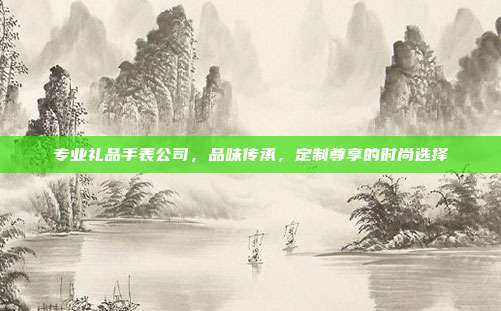 专业礼品手表公司，品味传承，定制尊享的时尚选择