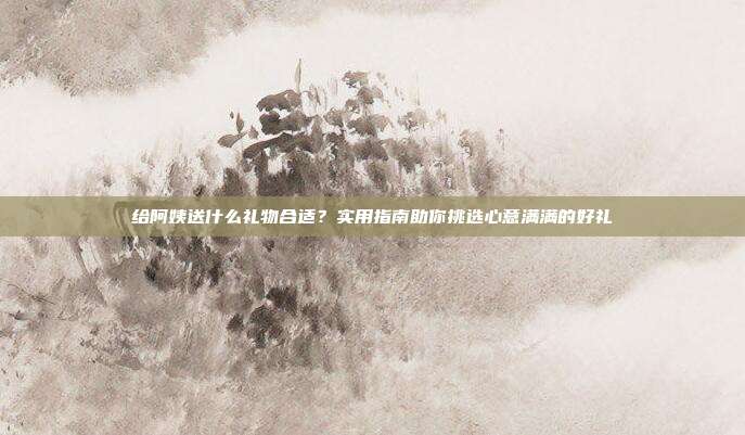 给阿姨送什么礼物合适？实用指南助你挑选心意满满的好礼
