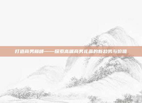 打造商务巅峰——探索高端商务礼品的新趋势与价值