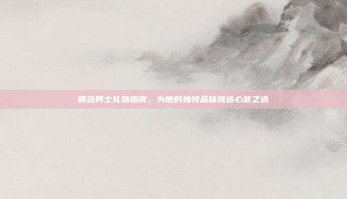 精选男士礼物指南，为他的独特品味挑选心意之选