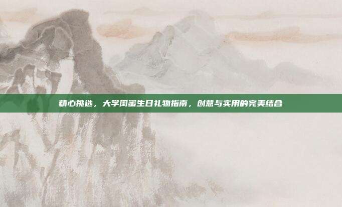 精心挑选，大学闺蜜生日礼物指南，创意与实用的完美结合