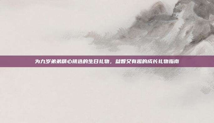 为九岁弟弟精心挑选的生日礼物，益智又有趣的成长礼物指南