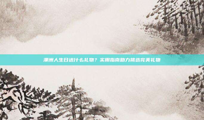 澳洲人生日送什么礼物？实用指南助力挑选完美礼物