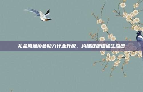 礼品流通协会助力行业升级，构建健康流通生态圈