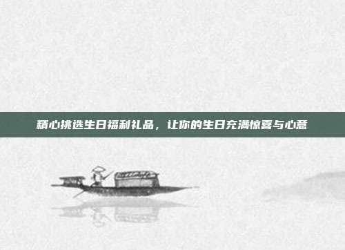 精心挑选生日福利礼品，让你的生日充满惊喜与心意