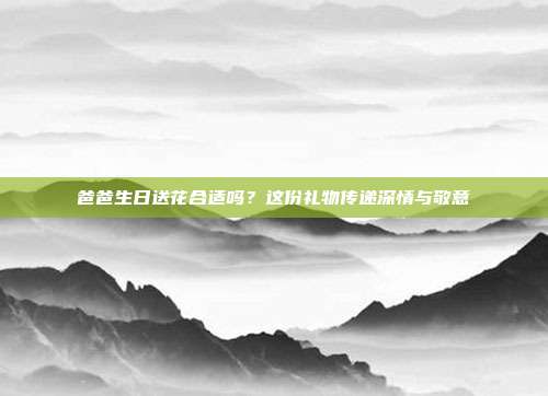 爸爸生日送花合适吗？这份礼物传递深情与敬意