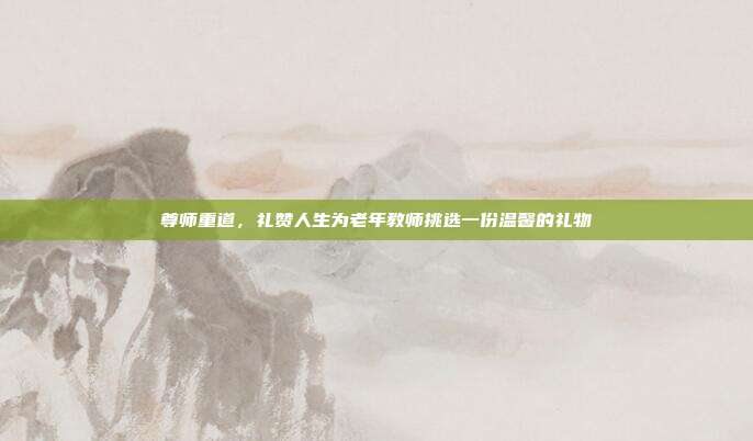 尊师重道，礼赞人生为老年教师挑选一份温馨的礼物