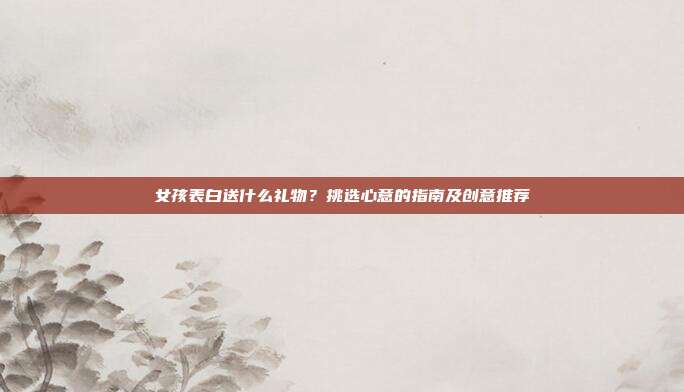 女孩表白送什么礼物？挑选心意的指南及创意推荐
