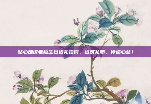 贴心建议老板生日送礼指南，选对礼物，传递心意！