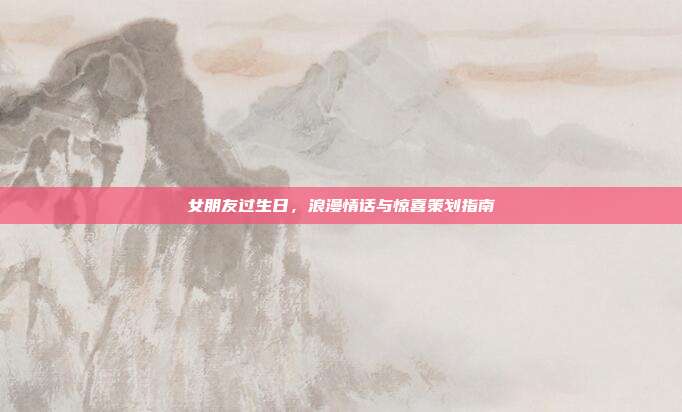 女朋友过生日，浪漫情话与惊喜策划指南