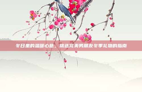 冬日里的温暖心意，挑选完美男朋友冬季礼物的指南