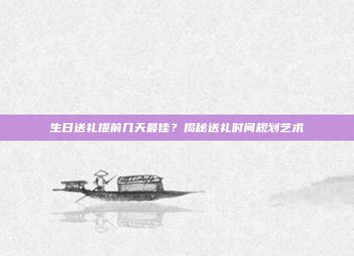 生日送礼提前几天最佳？揭秘送礼时间规划艺术