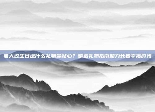 老人过生日送什么礼物最贴心？精选礼物指南助力长者幸福时光