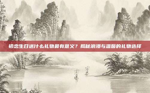 初恋生日送什么礼物最有意义？揭秘浪漫与温馨的礼物选择