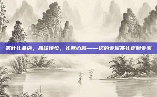 茶叶礼品店，品味传统，礼献心意——您的专属茶礼定制专家