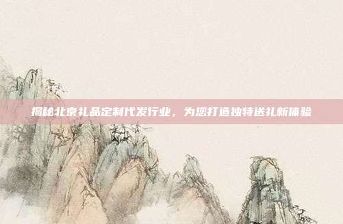 揭秘北京礼品定制代发行业，为您打造独特送礼新体验