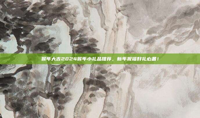 猴年大吉2024猴年小礼品推荐，新年祝福好礼必备！