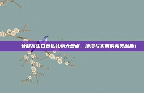 🎉 女朋友生日首选礼物大盘点，浪漫与实用的完美融合！