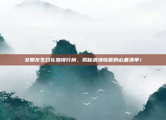 女朋友生日礼物排行榜，揭秘浪漫惊喜的必备清单！
