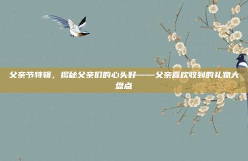 父亲节特辑，揭秘父亲们的心头好——父亲喜欢收到的礼物大盘点