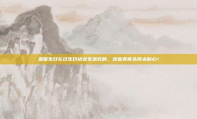温馨生日礼过生日给女生送吃的，这些美食选择太贴心！
