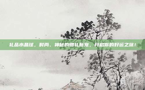 礼品水晶球，时尚、神秘的赠礼新宠，开启你的好运之旅！