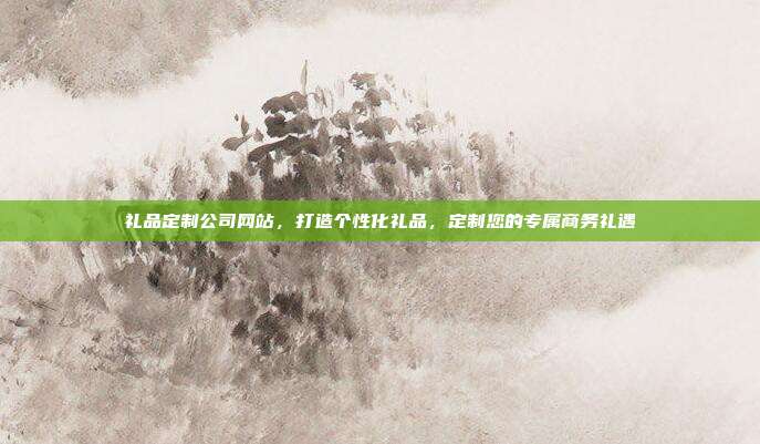 礼品定制公司网站，打造个性化礼品，定制您的专属商务礼遇