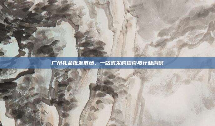 广州礼品批发市场，一站式采购指南与行业洞察