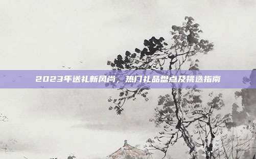 2023年送礼新风尚，热门礼品盘点及挑选指南