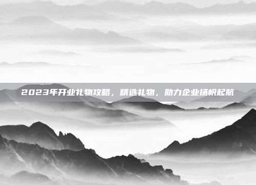 2023年开业礼物攻略，精选礼物，助力企业扬帆起航