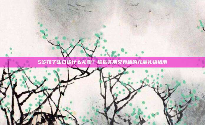 5岁孩子生日送什么礼物？挑选实用又有趣的儿童礼物指南