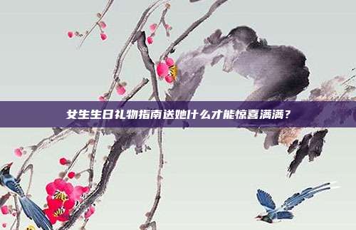 女生生日礼物指南送她什么才能惊喜满满？