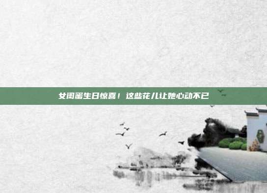 女闺蜜生日惊喜！这些花儿让她心动不已